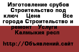 Изготовление срубов.Строительство под ключ. › Цена ­ 8 000 - Все города Строительство и ремонт » Услуги   . Калмыкия респ.